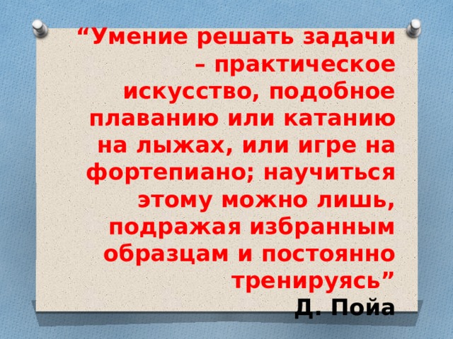 “ Умение решать задачи – практическое искусство, подобное плаванию или катанию на лыжах, или игре на фортепиано; научиться этому можно лишь, подражая избранным образцам и постоянно тренируясь”  Д. Пойа  