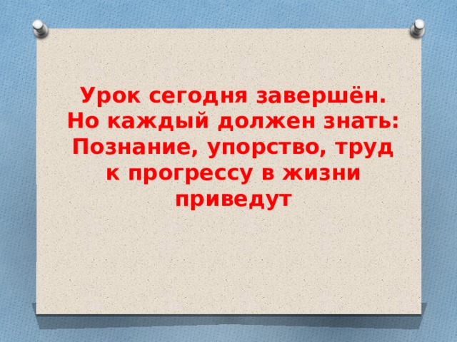 Урок сегодня завершён.  Но каждый должен знать:  Познание, упорство, труд  к прогрессу в жизни приведут 