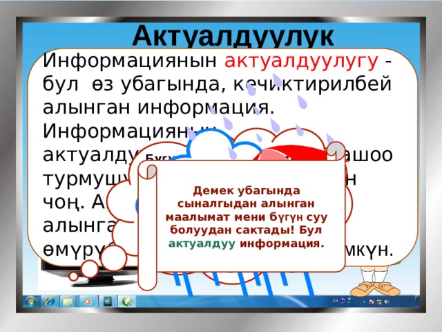 Актуалдуулук   Информациянын актуалдуулугу - бул өз убагында, кечиктирилбей алынган информация. Информациянын актуалдуулугунун биздин жашоо турмушубузда мааниси абдан чоң. Анткени өз убагында алынган маалымат биздин өм үрүбүздү сактап калышы мүмкүн.      Бүгүн Республикабызда абанын температурасы Күндүз 15-22 0 С Түнкүсүн 9-13 0 С болуп, мезгил - мезгили менен нөшөрлүү жамгыр күтүлөт   Демек убагында сыналгыдан алынган маалымат мени б үгүн суу болуудан сактады! Бул актуалдуу информация. 