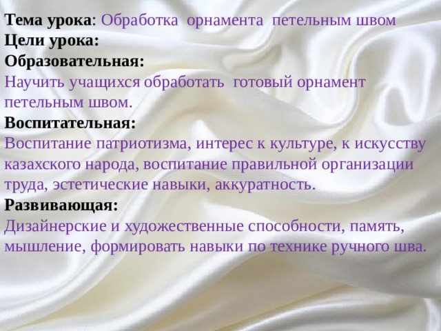 Тема урока : Обработка орнамента петельным швом Цели урока: Образовательная: Научить учащихся обработать готовый орнамент петельным швом. Воспитательная: Воспитание патриотизма, интерес к культуре, к искусству казахского народа, воспитание правильной организации труда, эстетические навыки, аккуратность. Развивающая: Дизайнерские и художественные способности, память, мышление, формировать навыки по технике ручного шва. 
