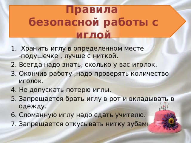 Правила  безопасной работы с иглой  Хранить иглу в определенном месте -подушечке , лучше с ниткой. Всегда надо знать, сколько у вас иголок. Окончив работу ,надо проверять количество иголок. Не допускать потерю иглы. Запрещается брать иглу в рот и вкладывать в одежду. Сломанную иглу надо сдать учителю. Запрещается откусывать нитку зубами.  