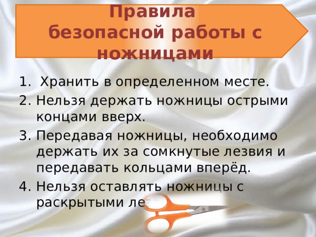 Правила  безопасной работы с ножницами  Хранить в определенном месте. Нельзя держать ножницы острыми концами вверх. Передавая ножницы, необходимо держать их за сомкнутые лезвия и передавать кольцами вперёд. Нельзя оставлять ножницы с раскрытыми лезвиями.   