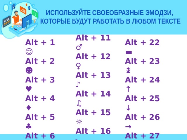 используйте своеобразные эмодзи,  которые будут работать в любом тексте Alt + 11 ♂ Alt + 12 ♀ Alt + 13 ♪ Alt + 14 ♫ Alt + 15 ☼ Alt + 16 ► Alt + 17◄ Alt + 18 ↕ Alt + 19 !! Alt + 20 ¶ Alt + 21 § Alt + 22 ▬ Alt + 1 ☺ Alt + 2 ☻ Alt + 23 ↨ Alt + 3 ♥ Alt + 24 ↑ Alt + 25 ↓ Alt + 4 ♦ Alt + 5 ♣ Alt + 26 → Alt + 6 ♠ Alt + 27 ← Alt + 28 ∟ Alt + 7 • Alt + 8 ◘ Alt + 29 ↔ Alt + 9 ○ Alt + 30 ▲ Alt + 10 ◙ Alt + 31 ▼ 