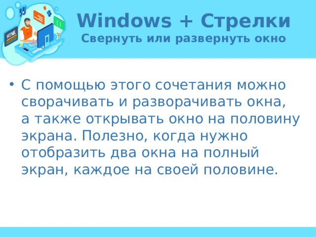 Windows + Стрелки  Свернуть или развернуть окно С помощью этого сочетания можно сворачивать и разворачивать окна, а также открывать окно на половину экрана. Полезно, когда нужно отобразить два окна на полный экран, каждое на своей половине. 