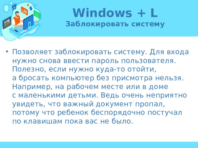 Windows + L  Заблокировать систему Позволяет заблокировать систему. Для входа нужно снова ввести пароль пользователя. Полезно, если нужно куда-то отойти, а бросать компьютер без присмотра нельзя. Например, на рабочем месте или в доме с маленькими детьми. Ведь очень неприятно увидеть, что важный документ пропал, потому что ребенок беспорядочно постучал по клавишам пока вас не было. 
