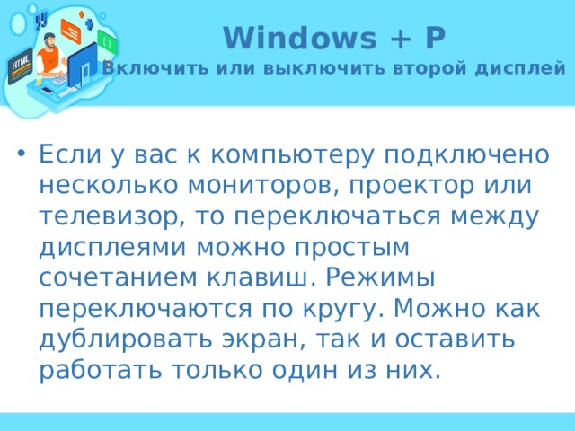 Windows + P  Включить или выключить второй дисплей Если у вас к компьютеру подключено несколько мониторов, проектор или телевизор, то переключаться между дисплеями можно простым сочетанием клавиш. Режимы переключаются по кругу. Можно как дублировать экран, так и оставить работать только один из них. 