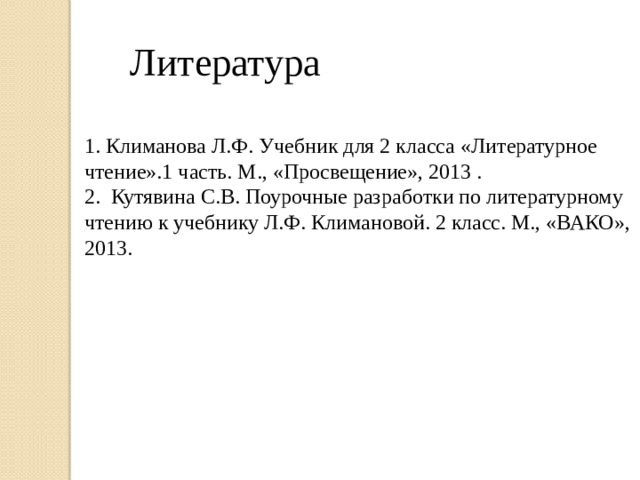 Литература 1. Климанова Л.Ф. Учебник для 2 класса «Литературное чтение».1 часть. М., «Просвещение», 2013 . 2. Кутявина С.В. Поурочные разработки по литературному чтению к учебнику Л.Ф. Климановой. 2 класс. М., «ВАКО», 2013.