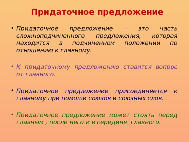 Придаточное предложение Придаточное предложение – это часть сложноподчиненного предложения, которая находится в подчиненном положении по отношению к главному. К придаточному предложению ставится вопрос от главного. Придаточное предложение присоединяется к главному при помощи союзов и союзных слов . Придаточное предложение может стоять перед главным , после него и в середине главного. 