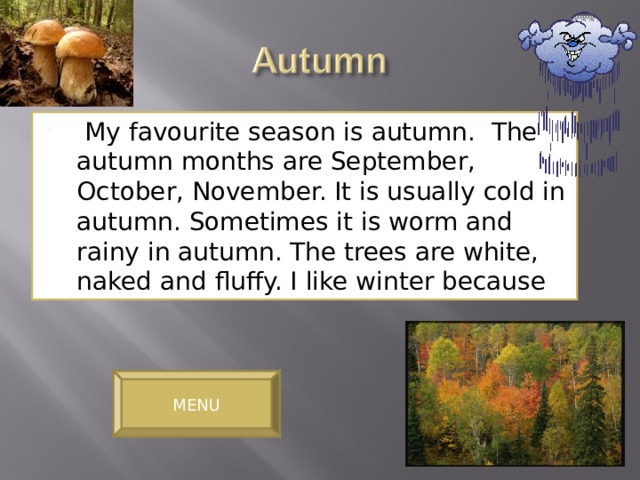 My favourite season is autumn. The autumn months are September, October, November. It is usually cold in autumn. Sometimes it is worm and rainy in autumn. The trees are white, naked and fluffy. I like winter because MENU 