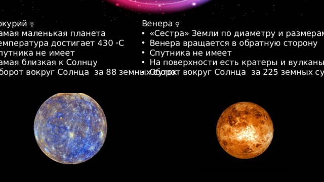 Меркурий ☿ Венера ♀ Самая маленькая планета Температура достигает 430 ◦ С Спутника не имеет Самая близкая к Солнцу Оборот вокруг Солнца за 88 земных суток «Сестра» Земли по диаметру и размерам Венера вращается в обратную сторону Спутника не имеет На поверхности есть кратеры и вулканы Оборот вокруг Солнца за 225 земных суток 