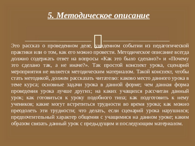 5. Методическое описание Это рассказ о проведенном деле, увиденном событии из педагогической практики или о том, как его можно провести. Методическое описание всегда должно содержать ответ на вопросы «Как это было сделано?» и «Почему это сделано так, а не иначе?». Так простой конспект урока, сценарий мероприятия не является методическим материалом. Такой конспект, чтобы стать методикой, должен рассказать читателю: каково место данного урока в теме курса; основные задачи урока в данной форме; чем данная форма проведения урока лучше других; на каких учащихся рассчитан данный урок; как готовиться к уроку подобного типа; как подготовить к нему учеников; какие могут встретиться трудности во время урока; как можно преодолеть эти трудности; что делать, если сценарий урока нарушился; предпочтительный характер общения с учащимися на данном уроке; каким образом связать данный урок с предыдущим и последующим материалом. 