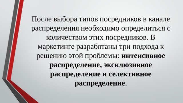 После выбора типов посредников в канале распределения необходимо определиться с количеством этих посредников. В маркетинге разработаны три подхода к решению этой проблемы: интенсивное распределение, эксклюзивное распределение и селективное распределение .   