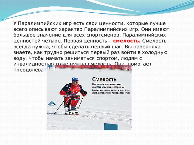 У Паралимпийских игр есть свои ценности, которые лучше всего описывают характер Паралимпийских игр. Они имеют большое значение для всех спортсменов. Паралимпийских ценностей четыре. Первая ценность – смелость. Смелость всегда нужна, чтобы сделать первый шаг. Вы наверняка знаете, как трудно решиться первый раз войти в холодную воду. Чтобы начать заниматься спортом, людям с инвалидностью тоже нужна смелость. Она помогает преодолевать препятствия и побеждать. 