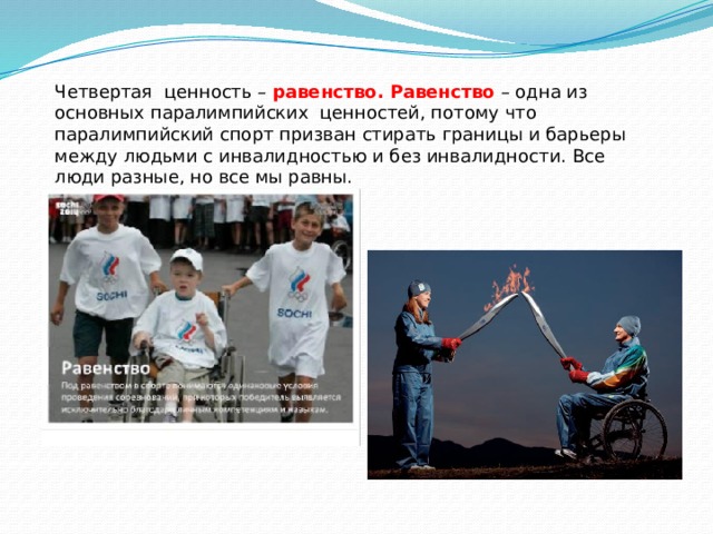 Четвертая ценность – равенство.  Равенство – одна из основных паралимпийских ценностей, потому что паралимпийский спорт призван стирать границы и барьеры между людьми с инвалидностью и без инвалидности. Все люди разные, но все мы равны. 