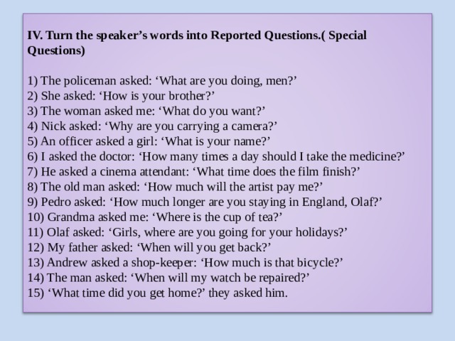 IV. Turn the speaker’s words into Reported Questions.( Special Questions)   1) The policeman asked: ‘What are you doing, men?’  2) She asked: ‘How is your brother?’  3) The woman asked me: ‘What do you want?’  4) Nick asked: ‘Why are you carrying a camera?’  5) An officer asked a girl: ‘What is your name?’  6) I asked the doctor: ‘How many times a day should I take the medicine?’  7) He asked a cinema attendant: ‘What time does the film finish?’  8) The old man asked: ‘How much will the artist pay me?’  9) Pedro asked: ‘How much longer are you staying in England, Olaf?’  10) Grandma asked me: ‘Where is the cup of tea?’  11) Olaf asked: ‘Girls, where are you going for your holidays?’  12) My father asked: ‘When will you get back?’  13) Andrew asked a shop-keeper: ‘How much is that bicycle?’  14) The man asked: ‘When will my watch be repaired?’  15) ‘What time did you get home?’ they asked him. 