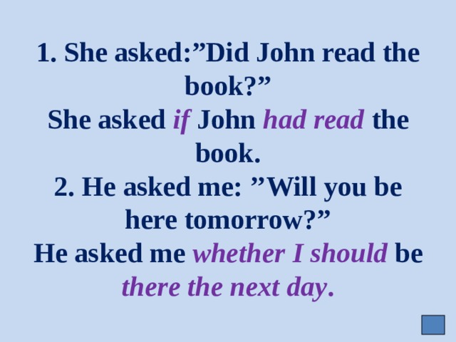 1. She asked:”Did John read the book?”  She asked if John had read the book.  2. He asked me: ’’Will you be here tomorrow?”  He asked me whether  I should be there the next day . 