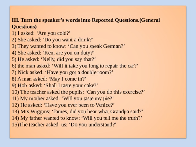 III. Turn the speaker’s words into Reported Questions.(General Questions)  1) I asked: ‘Are you cold?’  2) She asked: ‘Do you want a drink?’  3) They wanted to know: ‘Can you speak German?’  4) She asked: ‘Ken, are you on duty?’  5) He asked: ‘Nelly, did you say that?’  6) the man asked: ‘Will it take you long to repair the car?’  7) Nick asked: ‘Have you got a double room?’  8) A man asked: ‘May I come in?’  9) Hob asked: ‘Shall I taste your cake?’  10) The teacher asked the pupils: ‘Can you do this exercise?’  11) My mother asked: ‘Will you taste my pie?’  12) He asked: ‘Have you ever been to Venice?’  13) Mrs.Wiggins: ‘James, did you hear what Grandpa said?’  14) My father wanted to know: ‘Will you tell me the truth?’  15)The teacher asked us: ‘Do you understand?’ 