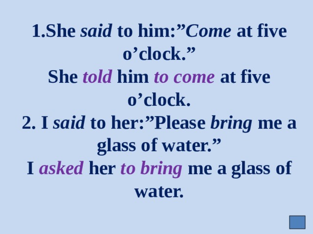 1.She said to him:” Come at five o’clock.”  She told him to come at five o’clock.  2. I said to her:”Please bring me a glass of water.”  I asked her to bring me a glass of water. 