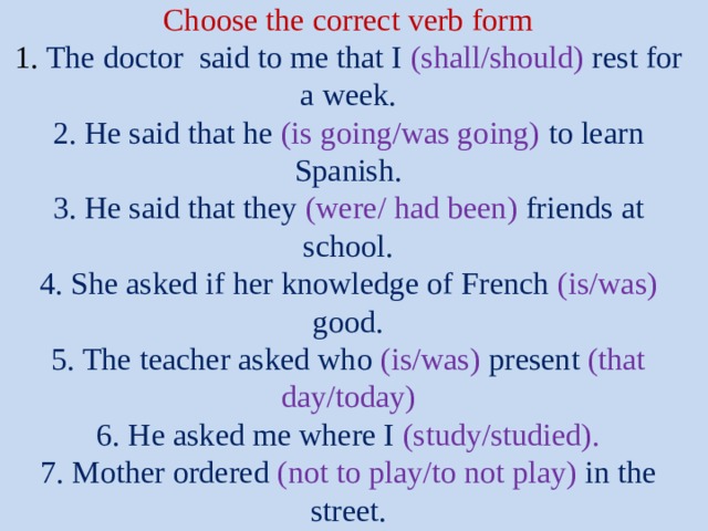  Choose the correct verb form  1. The doctor said to me that I (shall/should) rest for a week.  2. He said that he (is going/was going) to learn Spanish.  3. He said that they (were/ had been) friends at school.  4. She asked if her knowledge of French (is/was) good.  5. The teacher asked who (is/was) present (that day/today)  6. He asked me where I (study/studied).  7. Mother ordered (not to play/to not play) in the street.   