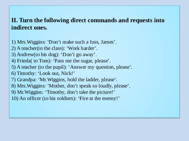 II. Turn the following direct commands and requests into indirect ones.   1) Mrs.Wiggins: ‘Don’t make such a fuss, James’.  2) A teacher(to the class): ‘Work harder’.  3) Andrew(to his dog): ‘Don’t go away’.  4) Frieda( to Tom): ‘Pass me the sugar, please’.  5) A teacher (to the pupil): ‘Answer my question, please’.  6) Timothy: ‘Look out, Nick!’  7) Grandpa: ‘Mr.Wiggins, hold the ladder, please’.  8) Mrs.Wiggins: ’Mother, don’t speak so loudly, please’.  9) Mr.Wiggins: ‘Timothy, don’t take the picture!’  10) An officer (to his soldiers): ‘Fire at the enemy!’   