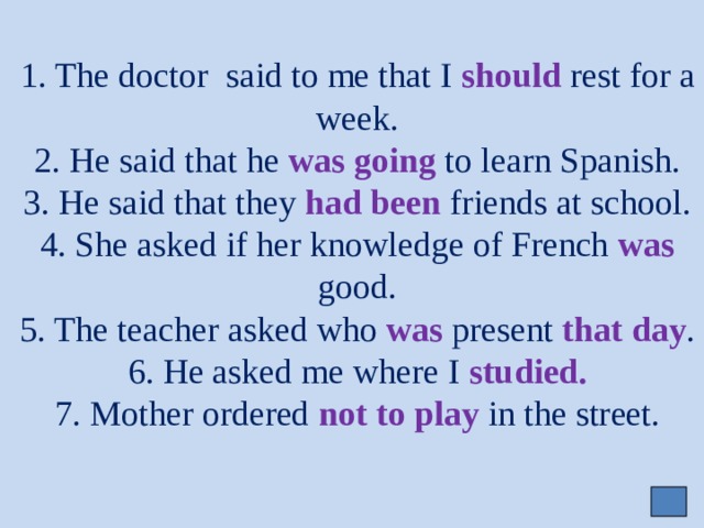     1. The doctor said to me that I should rest for a week.  2. He said that he was going to learn Spanish.  3. He said that they had been friends at school.  4. She asked if her knowledge of French was good.  5. The teacher asked who was present that day .  6. He asked me where I studied.  7. Mother ordered not to play in the street. 