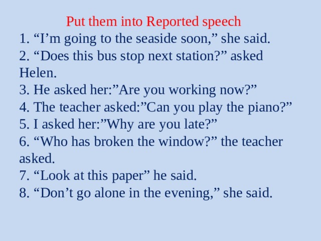  Put them into Reported speech  1. “I’m going to the seaside soon,” she said.  2. “Does this bus stop next station?” asked Helen.  3. He asked her:”Are you working now?”  4. The teacher asked:”Can you play the piano?”  5. I asked her:”Why are you late?”  6. “Who has broken the window?” the teacher asked.  7. “Look at this paper” he said.  8. “Don’t go alone in the evening,” she said.    