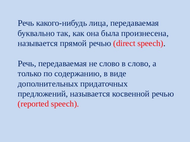 Речь какого-нибудь лица, передаваемая буквально так, как она была произнесена, называется прямой речью ( direct speech ) .    Речь, передаваемая не слово в слово, а только по содержанию, в виде дополнительных придаточных предложений, называется косвенной речью ( reported speech ). 