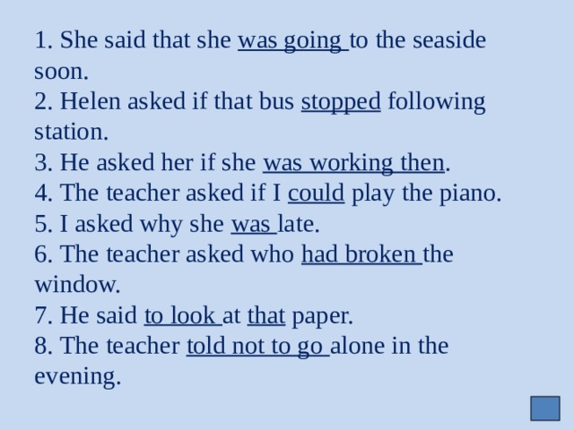 1. She said that she was going to the seaside soon.  2. Helen asked if that bus stopped following station.  3. He asked her if she was working then .  4. The teacher asked if I could play the piano.  5. I asked why she was late.  6. The teacher asked who had broken the window.  7. He said to look at that paper.  8. The teacher told not to go alone in the evening. 