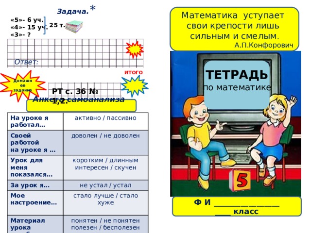 Задача .* Математика уступает свои крепости лишь сильным и смелым . А.П.Конфорович «5»- 6 уч. «4»- 15 уч. «3»- ? 25 т. Ответ: ТЕТРАДЬ по математике ИТОГО Домашнее задание РТ с. 36 № 1,2. Анкета самоанализа   На уроке я работал… Своей работой активно / пассивно Урок для меня показался… на уроке я … доволен / не доволен коротким / длинным За урок я… Мое настроение… не устал / устал интересен / скучен Материал урока стало лучше / стало хуже Домашнее задание… понятен / не понятен мне был… легким / трудным полезен / бесполезен интересно / не интересно Ф И _________________ ____ класс 