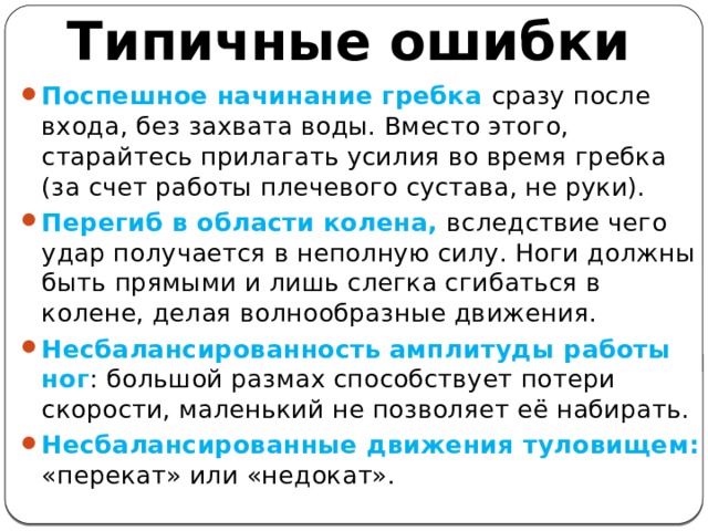 Типичные ошибки Поспешное начинание гребка сразу после входа, без захвата воды. Вместо этого, старайтесь прилагать усилия во время гребка (за счет работы плечевого сустава, не руки). Перегиб в области колена, вследствие чего удар получается в неполную силу. Ноги должны быть прямыми и лишь слегка сгибаться в колене, делая волнообразные движения. Несбалансированность амплитуды работы ног : большой размах способствует потери скорости, маленький не позволяет её набирать. Несбалансированные движения туловищем: «перекат» или «недокат». 