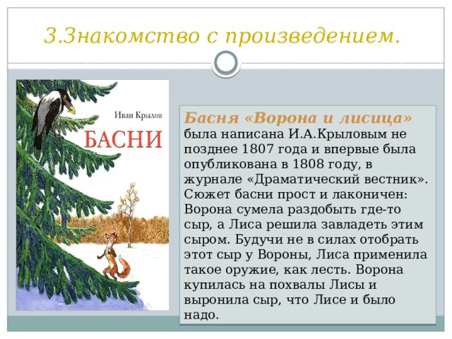 3.Знакомство с произведением. Басня «Ворона и лисица» была написана И.А.Крыловым не позднее 1807 года и впервые была опубликована в 1808 году, в журнале «Драматический вестник». Сюжет басни прост и лаконичен: Ворона сумела раздобыть где-то сыр, а Лиса решила завладеть этим сыром. Будучи не в силах отобрать этот сыр у Вороны, Лиса применила такое оружие, как лесть. Ворона купилась на похвалы Лисы и выронила сыр, что Лисе и было надо. 