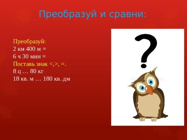Преобразуй и сравни: Преобразуй: 2 км 400 м = 6 ч 30 мин = Поставь знак , =. 8 ц … 80 кг  18 кв. м … 180 кв. дм     