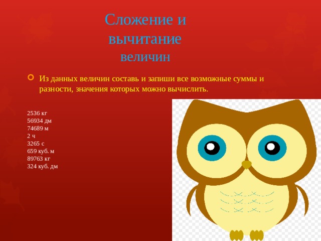Сложение и вычитание величин Из данных величин составь и запиши все возможные суммы и разности, значения которых можно вычислить. 2536 кг  56934 дм  74689 м  2 ч  3265 с  659 куб. м  89763 кг  324 куб. дм 