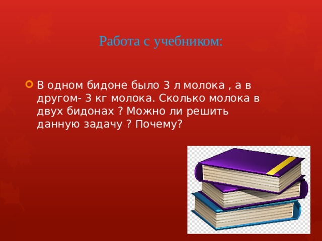 Работа с учебником: В одном бидоне было 3 л молока , а в другом- 3 кг молока. Сколько молока в двух бидонах ? Можно ли решить данную задачу ? Почему? 