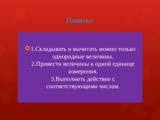 Памятка: 1.Складывать и вычитать можно только однородные величины.  2.Привести величины к одной единице измерения.  3.Выполнить действие с соответствующими числам. 