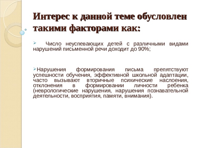 Интерес к данной теме обусловлен такими факторами как:   Число неуспевающих детей с различными видами нарушений письменной речи доходит до 90%; Нарушения формирования письма препятствуют успешности обучения, эффективной школьной адаптации, часто вызывают вторичные психические наслоения, отклонения в формировании личности ребенка (неврологические нарушения, нарушения познавательной деятельности, восприятия, памяти, внимания). 