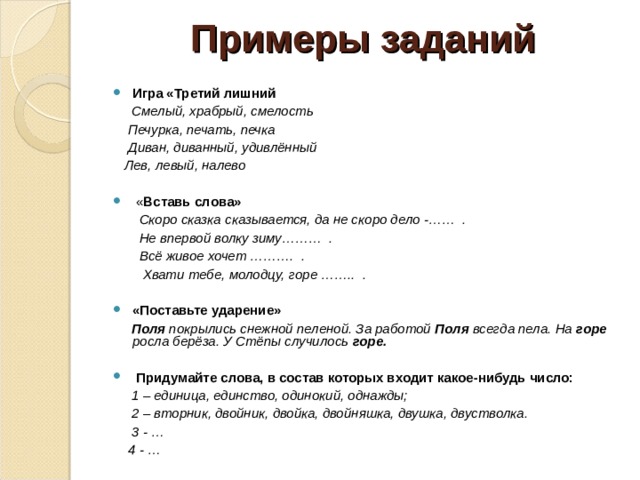  Примеры заданий 1. Из каждого слова возьмите только первые слоги, составьте новое слово а) ав томобиль, тор моз – ав-тор б) ко лос, ро та, ва за – ко-ро-ва в) ко ра, ло то, бок сер – ко-ло-бок 2. Возьмите только вторые слоги а) зме я , ра ма – я-ма б) пу го вица, мо ло ток, ла ва – го-ло-ва в) у кор , бу зи на, ти на – кор-зи-на   