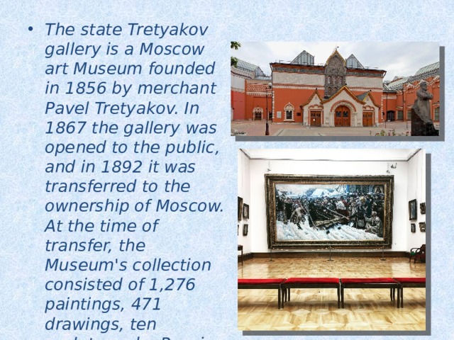 The state Tretyakov gallery is a Moscow art Museum founded in 1856 by merchant Pavel Tretyakov. In 1867 the gallery was opened to the public, and in 1892 it was transferred to the ownership of Moscow. At the time of transfer, the Museum's collection consisted of 1,276 paintings, 471 drawings, ten sculptures by Russian artists, as well as 84 paintings by foreign masters. 