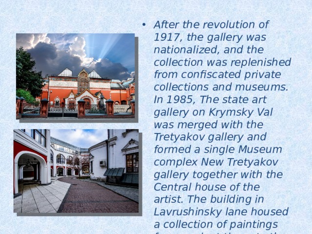 After the revolution of 1917, the gallery was nationalized, and the collection was replenished from confiscated private collections and museums. In 1985, The state art gallery on Krymsky Val was merged with the Tretyakov gallery and formed a single Museum complex New Tretyakov gallery together with the Central house of the artist. The building in Lavrushinsky lane housed a collection of paintings from ancient times to the 1910s, and in the Department on Krymsky Val-the art of the XX century. 