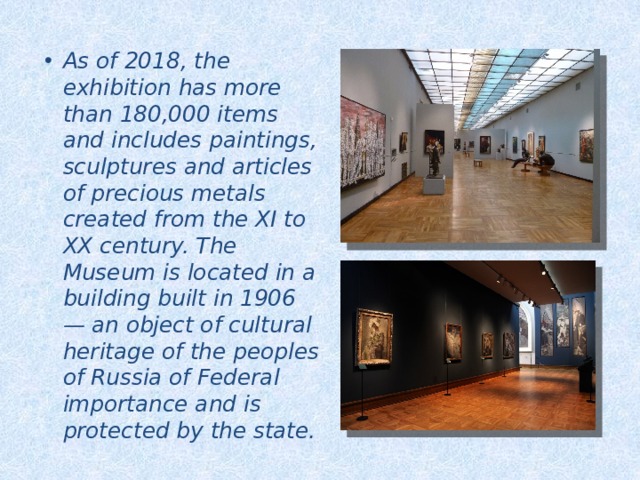 As of 2018, the exhibition has more than 180,000 items and includes paintings, sculptures and articles of precious metals created from the XI to XX century. The Museum is located in a building built in 1906 — an object of cultural heritage of the peoples of Russia of Federal importance and is protected by the state. 