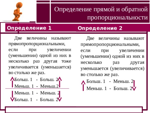 Определение прямой и обратной пропорциональности Определение 1 Определение 2 Две величины называют прямопропорциональными, если при увеличении (уменьшении) одной из них в несколько раз другая тоже увеличивается (уменьшается) во столько же раз. Две величины называют прямопропорциональными, если при увеличении (уменьшении) одной из них в несколько раз другая уменьшается (увеличивается) во столько же раз. Больш. 1 - Больш. 2 Больш. 1 - Меньш. 2 Меньш. 1 - Больш. 2 Меньш. 1 - Меньш.2 Меньш. 1 - Меньш. 2 Больш. 1 - Больш. 2 