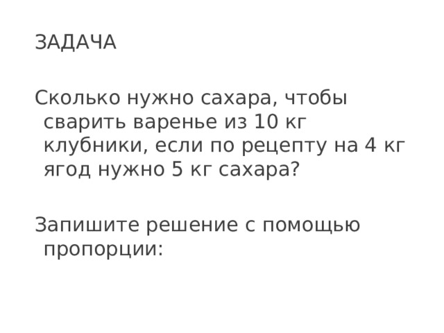 ЗАДАЧА Сколько нужно сахара, чтобы сварить варенье из 10 кг клубники, если по рецепту на 4 кг ягод нужно 5 кг сахара? Запишите решение с помощью пропорции: 