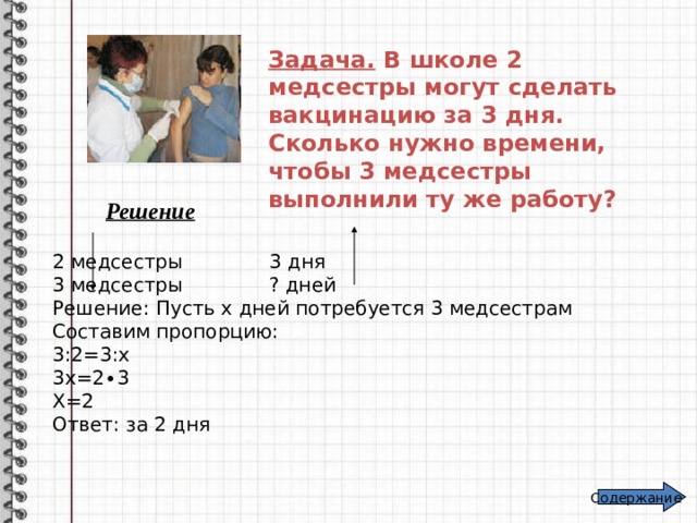 Задача. В школе 2 медсестры могут сделать вакцинацию за 3 дня. Сколько нужно времени, чтобы 3 медсестры выполнили ту же работу? Решение 2 медсестры 3 дня 3 медсестры ? дней Решение: Пусть х дней потребуется 3 медсестрам Составим пропорцию: 3:2=3:х 3х=2∙3 Х=2 Ответ: за 2 дня Содержание 