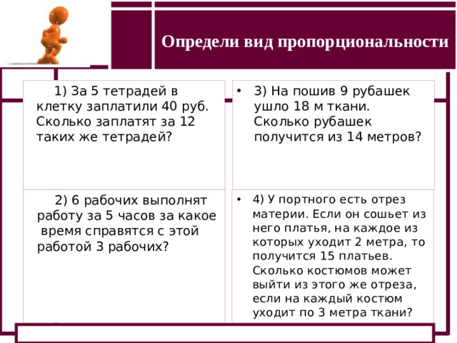 Определи вид пропорциональности Определение прямой и обратной пропорциональности 1) За 5 тетрадей в клетку заплатили 40 руб. Сколько заплатят за 12 таких же тетрадей? 3) На пошив 9 рубашек ушло 18 м ткани. Сколько рубашек получится из 14 метров? 2) 6 рабочих выполнят работу за 5 часов за какое время справятся с этой работой 3 рабочих? 4) У портного есть отрез материи. Если он сошьет из него платья, на каждое из которых уходит 2 метра, то получится 15 платьев. Сколько костюмов может выйти из этого же отреза, если на каждый костюм уходит по 3 метра ткани? 