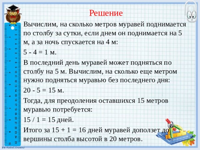  Решение Вычислим, на сколько метров муравей поднимается по столбу за сутки, если днем он поднимается на 5 м, а за ночь спускается на 4 м: 5 - 4 = 1 м. В последний день муравей может подняться по столбу на 5 м. Вычислим, на сколько еще метром нужно подняться муравью без последнего дня: 20 - 5 = 15 м. Тогда, для преодоления оставшихся 15 метров муравью потребуется: 15 / 1 = 15 дней. Итого за 15 + 1 = 16 дней муравей доползет до вершины столба высотой в 20 метров.    