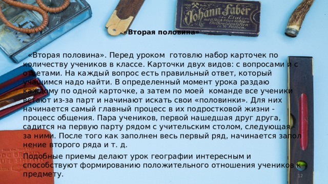   «Вторая половина»    «Вторая половина». Перед уроком  готовлю набор карточек по количеству учеников в классе. Карточки двух видов: с вопросами и с ответами. На каждый вопрос есть правильный ответ, кото­рый учащимся надо найти. В определенный мо­мент урока раздаю каждому по одной карточке, а затем по моей  команде все учени­ки встают из-за парт и начинают искать свои «половинки». Для них начинается самый главный процесс в их подростковой жизни - процесс об­щения. Пара учеников, первой нашедшая друг друга, садится на первую парту рядом с учитель­ским столом, следующая - за ними. После того как заполнен весь первый ряд, начинается запол­нение второго ряда и т. д. Подобные приемы делают урок географии интересным и способствуют формированию по­ложительного отношения учеников к предмету.  