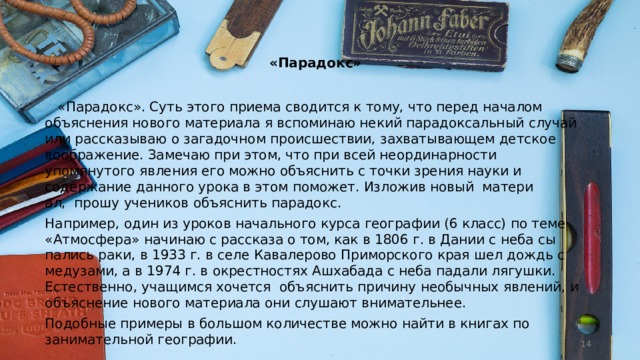   «Парадокс»    «Парадокс». Суть этого приема сводится к тому, что перед началом объяснения нового материала я вспоминаю некий парадоксальный случай или рассказываю о загадочном происшествии, захватывающем детское воображе­ние. Замечаю при этом, что при всей неординарности упомянутого явления его можно объяснить с точки зрения науки и содержание данного урока в этом поможет. Изложив новый  матери­ал,  прошу учеников объяснить парадокс. Например, один из уроков начального курса географии (6 класс) по теме «Атмосфера» начинаю с рассказа о том, как в 1806 г. в Дании с неба сы­пались раки, в 1933 г. в селе Кавалерово Примор­ского края шел дождь с медузами, а в 1974 г. в окрестностях Ашхабада с неба падали лягуш­ки. Естественно, учащимся хочется  объяснить причину необычных явлений, и объяснение нового материала они слушают внимательнее. Подобные примеры в большом количестве можно найти в книгах по занимательной геогра­фии.  