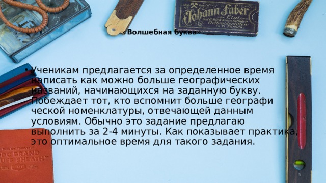   «Волшебная буква»   Ученикам предлагается за определенное вре­мя написать как можно больше географических названий, начинающихся на заданную букву. Побеждает тот, кто вспомнит больше географи­ческой номенклатуры, отвечающей данным условиям. Обычно это задание предлагаю выполнить за 2-4 минуты. Как показывает прак­тика, это оптимальное время для такого зада­ния.  