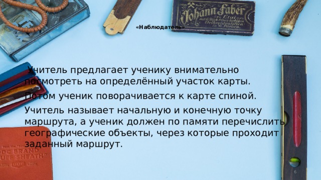   «Наблюдатель»     Учитель предлагает ученику внимательно посмотреть на определённый участок карты. Потом ученик поворачивается к карте спиной. Учитель называет начальную и конечную точку маршрута, а ученик должен по памяти перечислить географические объекты, через которые проходит заданный маршрут.  