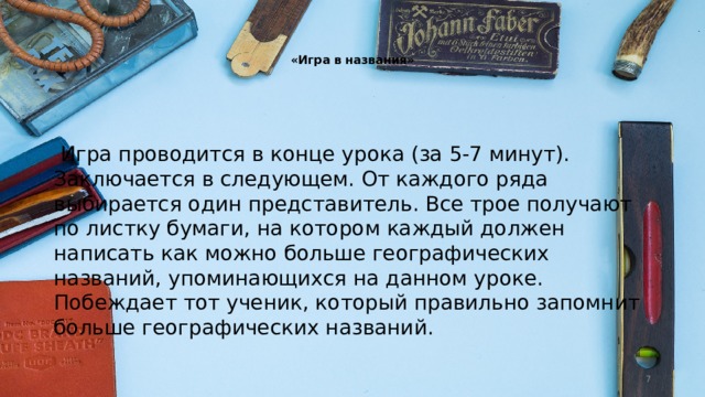   «Игра в названия»     Игра проводится в конце урока (за 5-7 минут). Заключается в следующем. От каждого ряда выбирается один представитель. Все трое получают по листку бумаги, на котором каждый должен написать как можно больше географических названий, упоминающихся на данном уроке. Побеждает тот ученик, который правильно запомнит больше географических названий.  